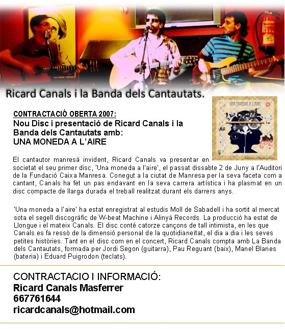 CONTRACTACI&Oacute; OBERTA 2007: Nou Disc i presentaci&oacute; de Ricard Canals i la Banda dels Cantautats amb: UNA MONEDA A L&rsquo;AIRE El cantautor manres&agrave; invident, Ricard Canals va presentar en societat el seu primer disc, &lsquo;Una moneda a l&rsquo;aire&rsquo;, el passat dissabte 2 de Juny a l&rsquo;Auditori de la Fundaci&oacute; Caixa Manresa. Conegut a la ciutat de Manresa per la seva faceta com a cantant, Canals ha fet un pas endavant en la seva carrera art&iacute;stica i ha plasmat en un disc compacte de llarga durada el treball realitzat durant els darrers anys.  &lsquo;Una moneda a l&rsquo;aire&rsquo; ha estat enregistrat al estudis Moll de Sabadell i ha sortit al mercat sota el segell discogr&agrave;fic de W-beat Machine i Aliny&agrave; Records. La producci&oacute; ha estat de Llongue i el mateix Canals. El disc cont&eacute; catorze can&ccedil;ons de tall intimista, en les que Canals es fa ress&ograve; de la dimensi&oacute; personal de la quotidiane&iuml;tat, el dia a dia i les seves petites hist&ograve;ries. Tant en el disc com en el concert, Ricard Canals compta amb La Banda dels Cantautats, formada per Jordi Segon (guitarra), Pau Reguant (baix), Manel Blanes (bateria) i Eduard Puigrodon (teclats).  CONTRACTACIO I INFORMACI&Oacute;: Ricard Canals Masferrer 667761644 ricardcanals@hotmail.com  